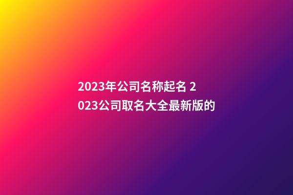 2023年公司名称起名 2023公司取名大全最新版的